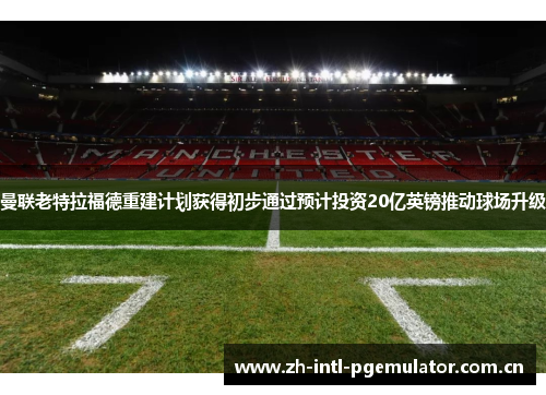 曼联老特拉福德重建计划获得初步通过预计投资20亿英镑推动球场升级 曼联老特拉福德重建计划获得初步通过预计投资20亿英镑推动球场升级
