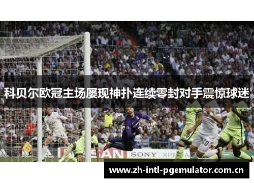 科贝尔欧冠主场屡现神扑连续零封对手震惊球迷 科贝尔欧冠主场屡现神扑连续零封对手震惊球迷